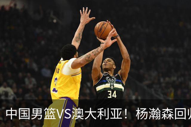 中国男篮VS澳大利亚！杨瀚森回归首秀，郭士强调整阵容，央视直播
